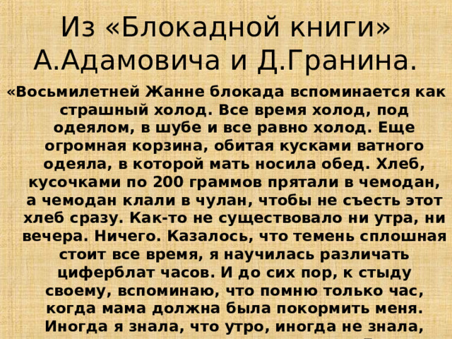 Из «Блокадной книги» А.Адамовича и Д.Гранина. «Восьмилетней Жанне блокада вспоминается как страшный холод. Все время холод, под одеялом, в шубе и все равно холод. Еще огромная корзина, обитая кусками ватного одеяла, в которой мать носила обед. Хлеб, кусочками по 200 граммов прятали в чемодан, а чемодан клали в чулан, чтобы не съесть этот хлеб сразу. Как-то не существовало ни утра, ни вечера. Ничего. Казалось, что темень сплошная стоит все время, я научилась различать циферблат часов. И до сих пор, к стыду своему, вспоминаю, что помню только час, когда мама должна была покормить меня. Иногда я знала, что утро, иногда не знала, потому что практически мы не спали. Говорят - хлеб спит в человеке. А поскольку хлеба не было, нам не спалось». 13 
