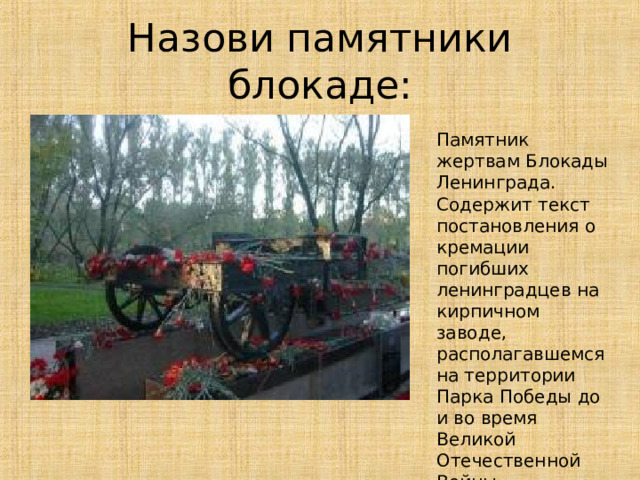 Назови памятники блокаде: Памятник жертвам Блокады Ленинграда. Содержит текст постановления о кремации погибших ленинградцев на кирпичном заводе, располагавшемся на территории Парка Победы до и во время Великой Отечественной Войны.  