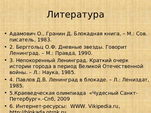 Литература Адамович О., Гранин Д. Блокадная книга, – М.: Сов. писатель, 1983. 2. Берггольц О.Ф. Дневные звезды. Говорит Ленинград. – М.: Правда, 1990. 3. Непокоренный Ленинград. Краткий очерк истории города в период Великой Отечественной войны. – Л.: Наука, 1985. 4. Павлов Д.В. Ленинград в блокаде. – Л.: Лениздат, 1985. 5.Краеведческая олимпиада «Чудесный Санкт-Петербург».-Спб, 2009 6. Интернет-ресурсы: WWW. Vikipedia.ru , http://blokada.otrok.ru , 33 