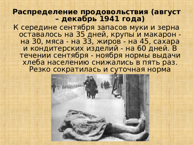 Распределение продовольствия (август – декабрь 1941 года) К середине сентября запасов муки и зерна оставалось на 35 дней, крупы и макарон - на 30, мяса - на 33, жиров - на 45, сахара и кондитерских изделий - на 60 дней. В течении сентября - ноября нормы выдачи хлеба населению снижались в пять раз. Резко сократилась и суточная норма питания в войсках.  