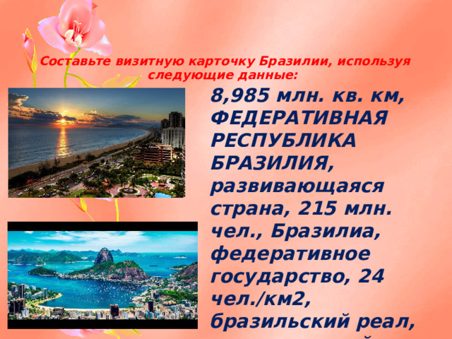 Составьте визитную карточку Бразилии, используя следующие данные: 8,985 млн. кв. км, ФЕДЕРАТИВНАЯ РЕСПУБЛИКА БРАЗИЛИЯ, развивающаяся страна, 215 млн. чел., Бразилиа, федеративное государство, 24 чел./км2, бразильский реал, португальский язык, 85%.  