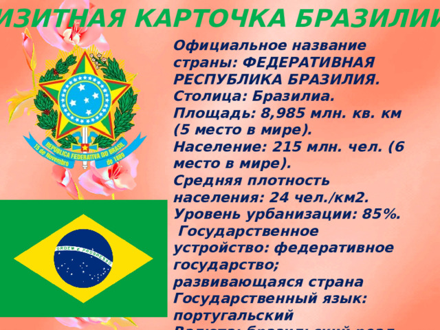 ВИЗИТНАЯ КАРТОЧКА БРАЗИЛИИ: Официальное название страны: ФЕДЕРАТИВНАЯ РЕСПУБЛИКА БРАЗИЛИЯ.  Столица: Бразилиа. Площадь: 8,985 млн. кв. км (5 место в мире).  Население: 215 млн. чел. (6 место в мире).  Средняя плотность населения: 24 чел./км2. Уровень урбанизации: 85%.  Государственное устройство: федеративное государство;  развивающаяся страна  Государственный язык: португальский  Валюта: бразильский реал. 