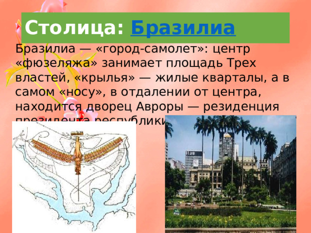 Столица:  Бразилиа  Бразилиа — «город-самолет»: центр «фюзеляжа» занимает площадь Трех властей, «крылья» — жилые кварталы, а в самом «носу», в отдалении от центра, находится дворец Авроры — резиденция президента республики. 