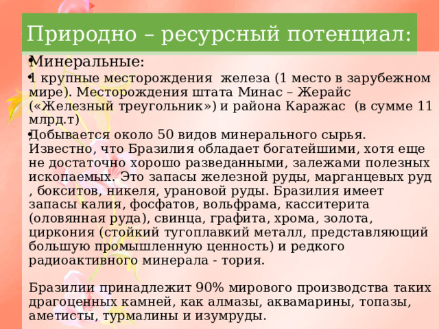 Природно – ресурсный потенциал: Минеральные: 1 крупные месторождения железа (1 место в зарубежном мире). Месторождения штата Минас – Жерайс («Железный треугольник») и района Каражас (в сумме 11 млрд.т) Добывается около 50 видов минерального сырья. Известно, что Бразилия обладает богатейшими, хотя еще не достаточно хорошо разведанными, залежами полезных ископаемых. Это запасы железной руды, марганцевых руд , бокситов, никеля, урановой руды. Бразилия имеет запасы калия, фосфатов, вольфрама, касситерита (оловянная руда), свинца, графита, хрома, золота, циркония (стойкий тугоплавкий металл, представляющий большую промышленную ценность) и редкого радиоактивного минерала - тория.   Бразилии принадлежит 90% мирового производства таких драгоценных камней, как алмазы, аквамарины, топазы, аметисты, турмалины и изумруды. 