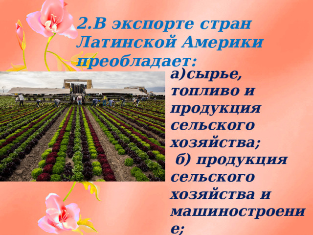 2.В экспорте стран Латинской Америки преобладает:  а)сырье, топливо и продукция сельского хозяйства;  б) продукция сельского хозяйства и машиностроение;  в) сырье и топливо; Г) лес и топливо . 