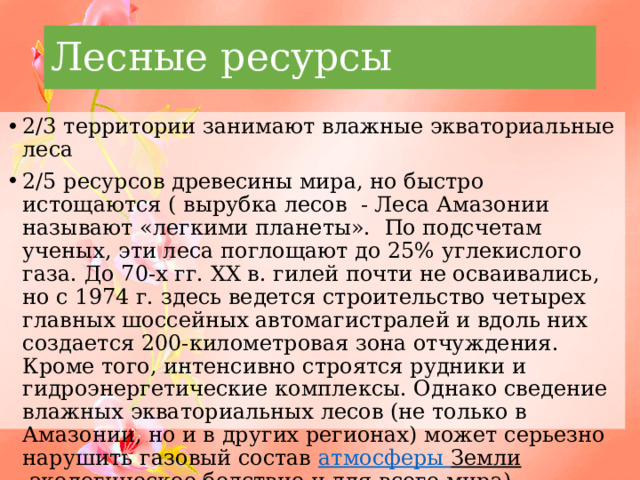 Лесные ресурсы 2/3 территории занимают влажные экваториальные леса 2/5 ресурсов древесины мира, но быстро истощаются ( вырубка лесов - Леса Амазонии называют «легкими планеты». По подсчетам ученых, эти леса поглощают до 25% углекислого газа. До 70-х гг. XX в. гилей почти не осваивались, но с 1974 г. здесь ведется строительство четырех главных шоссейных автомагистралей и вдоль них создается 200-километровая зона отчуждения. Кроме того, интенсивно строятся рудники и гидроэнергетические комплексы. Однако сведение влажных экваториальных лесов (не только в Амазонии, но и в других регионах) может серьезно нарушить газовый состав атмосферы Земли .экологическое бедствие и для всего мира) 