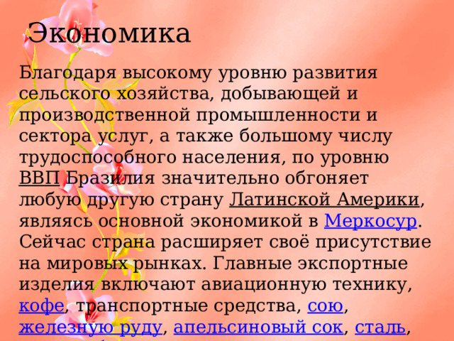 Экономика Благодаря высокому уровню развития сельского хозяйства, добывающей и производственной промышленности и сектора услуг, а также большому числу трудоспособного населения, по уровню ВВП Бразилия значительно обгоняет любую другую страну Латинской Америки , являясь основной экономикой в Меркосур . Сейчас страна расширяет своё присутствие на мировых рынках. Главные экспортные изделия включают авиационную технику, кофе , транспортные средства, сою , железную руду , апельсиновый сок , сталь , ткани , обувь , электроаппаратуру и сахар . 