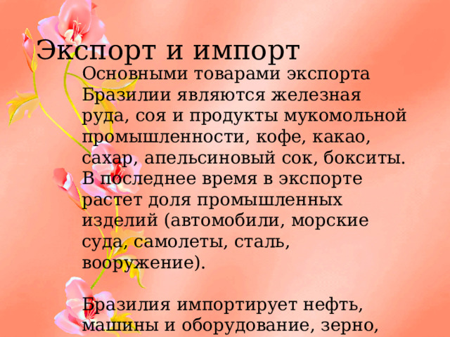 Экспорт и импорт Основными товарами экспорта Бразилии являются железная руда, соя и продукты мукомольной промышленности, кофе, какао, сахар, апельсиновый сок, бокситы. В последнее время в экспорте растет доля промышленных изделий (автомобили, морские суда, самолеты, сталь, вооружение).   Бразилия импортирует нефть, машины и оборудование, зерно, уголь, цветные металлы. 
