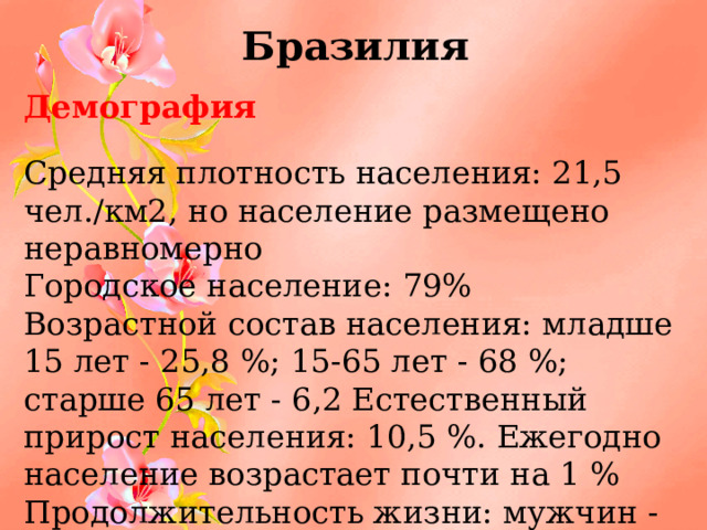 Бразилия Демография Средняя плотность населения: 21,5 чел./км2, но население размещено неравномерно Городское население: 79% Возрастной состав населения: младше 15 лет - 25,8 %; 15-65 лет - 68 %; старше 65 лет - 6,2 Естественный прирост населения: 10,5 %. Ежегодно население возрастает почти на 1 % Продолжительность жизни: мужчин - 68 лет; женщин -76,1 года господствующая религия – католицизм (80 %) 