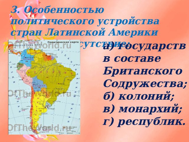 3. Особенностью политического устройства стран Латинской Америки является отсутствие:   а) государств в составе Британского Содружества; б) колоний; в) монархий; г) республик. 