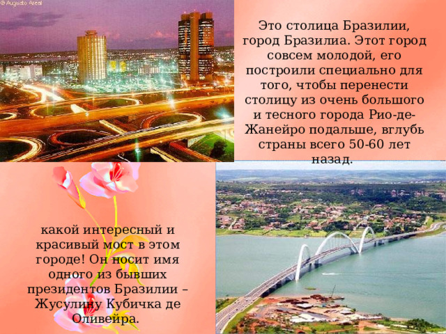Это столица Бразилии, город Бразилиа. Этот город совсем молодой, его построили специально для того, чтобы перенести столицу из очень большого и тесного города Рио-де-Жанейро подальше, вглубь страны всего 50-60 лет назад. какой интересный и красивый мост в этом городе! Он носит имя одного из бывших президентов Бразилии – Жусулину Кубичка де Оливейра. 