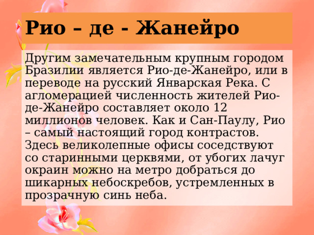 Рио – де - Жанейро Другим замечательным крупным городом Бразилии является Рио-де-Жанейро, или в переводе на русский Январская Река. С агломерацией численность жителей Рио-де-Жанейро составляет около 12 миллионов человек. Как и Сан-Паулу, Рио – самый настоящий город контрастов. Здесь великолепные офисы соседствуют со старинными церквями, от убогих лачуг окраин можно на метро добраться до шикарных небоскребов, устремленных в прозрачную синь неба. 