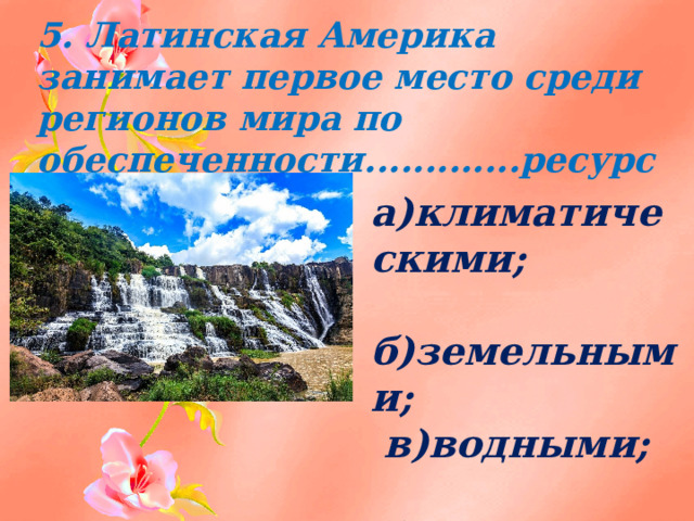 5. Латинская Америка занимает первое место среди регионов мира по обеспеченности.............ресурсами:   а)климатическими;  б)земельными;  в)водными;  г)почвенными. 