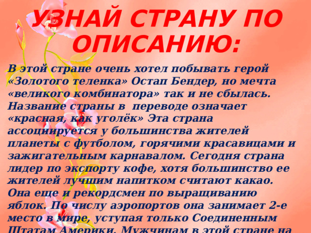 УЗНАЙ СТРАНУ ПО ОПИСАНИЮ: В этой стране очень хотел побывать герой «Золотого теленка» Остап Бендер, но мечта «великого комбинатора» так и не сбылась. Название страны в переводе означает «красная, как уголёк» Эта страна ассоциируется у большинства жителей планеты с футболом, горячими красавицами и зажигательным карнавалом. Сегодня страна лидер по экспорту кофе, хотя большинство ее жителей лучшим напитком считают какао. Она еще и рекордсмен по выращиванию яблок. По числу аэропортов она занимает 2-е место в мире, уступая только Соединенным Штатам Америки. Мужчинам в этой стране на официальном уровне запрещено создавать семьи до 30 лет 