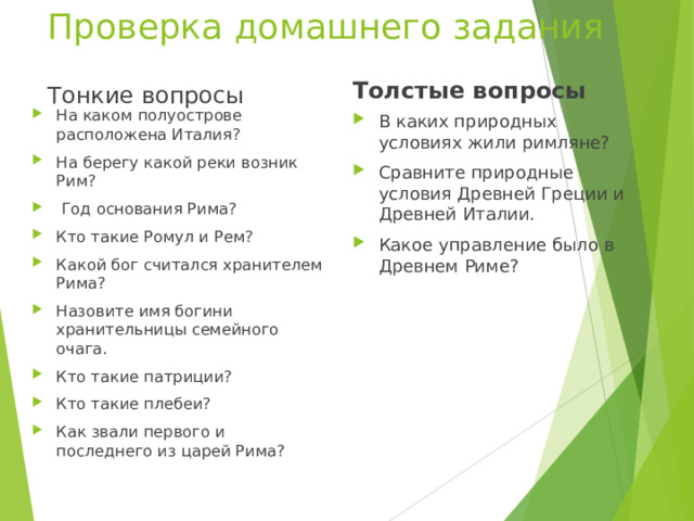 Проверка домашнего задания Толстые вопросы Тонкие вопросы На каком полуострове расположена Италия? На берегу какой реки возник Рим?  Год основания Рима? Кто такие Ромул и Рем? Какой бог считался хранителем Рима? Назовите имя богини хранительницы семейного очага. Кто такие патриции? Кто такие плебеи? Как звали первого и последнего из царей Рима? В каких природных условиях жили римляне? Сравните природные условия Древней Греции и Древней Италии. Какое управление было в Древнем Риме? 