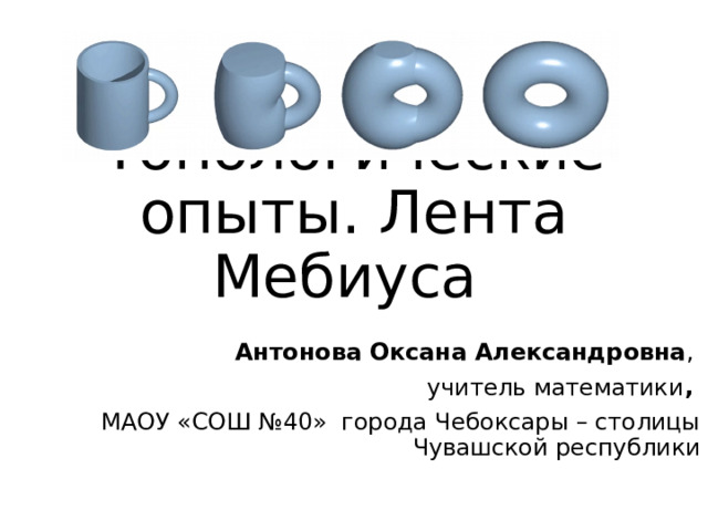 Топологические опыты. Лента Мебиуса Антонова Оксана Александровна , учитель математики , МАОУ «СОШ №40»  города Чебоксары – столицы Чувашской республики 