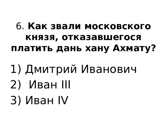 6. Как звали московского князя, отказавшегося платить дань хану Ахмату?   1) Дмитрий Иванович 2) Иван III 3) Иван IV 
