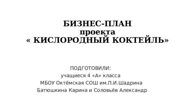 БИЗНЕС-ПЛАН  проекта  « КИСЛОРОДНЫЙ КОКТЕЙЛЬ»   ПОДГОТОВИЛИ: учащиеся 4 «А» класса МБОУ Октёмская СОШ им.П.И.Шадрина  Батюшкина Карина и Соловьёв Александр 