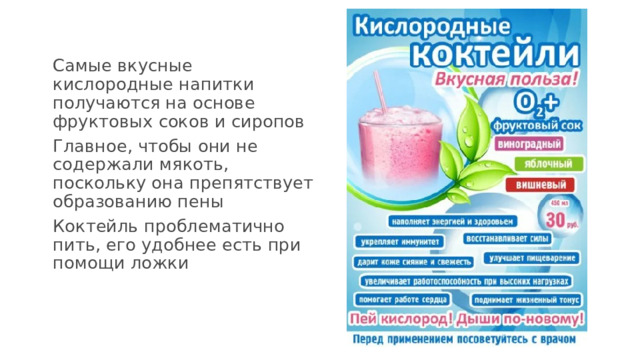 Самые вкусные кислородные напитки получаются на основе фруктовых соков и сиропов Главное, чтобы они не содержали мякоть, поскольку она препятствует образованию пены Коктейль проблематично пить, его удобнее есть при помощи ложки 