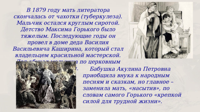 В 1879 году мать литератора скончалась от чахотки (туберкулеза). Мальчик остался круглым сиротой. Детство Максима Горького было тяжелым. Последующие годы он провел в доме деда Василия Васильевича Каширина, который стал владельцем красильной мастерской. Дед обучал мальчика по церковным книгам.  Бабушка Акулина Петровна приобщила внука к народным песням и сказкам, но главное – заменила мать, «насытив», по словам самого Горького «крепкой силой для трудной жизни». 