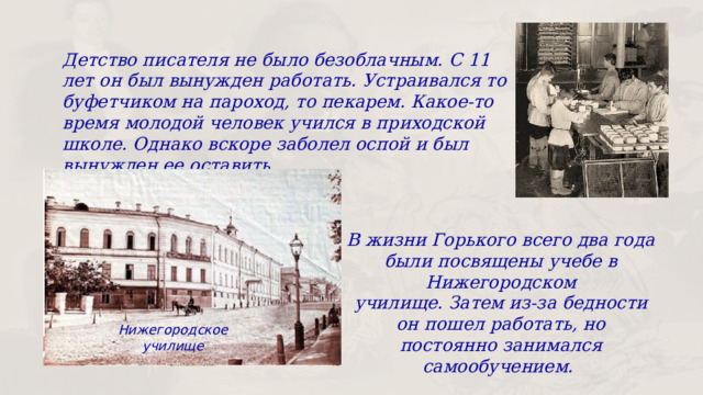 Детство писателя не было безоблачным. С 11 лет он был вынужден работать. Устраивался то буфетчиком на пароход, то пекарем. Какое-то время молодой человек учился в приходской школе. Однако вскоре заболел оспой и был вынужден ее оставить. В жизни Горького всего два года были посвящены учебе в Нижегородском училище. Затем из-за бедности он пошел работать, но постоянно занимался самообучением. Нижегородское училище 
