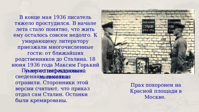 В конце мая 1936 писатель тяжело простудился. В начале лета стало понятно, что жить ему осталось совсем недолго. К умирающему литератору приезжали многочисленные гости: от ближайших родственников до Сталина. 18 июня 1936 года Максим Горький умер от инфекционной пневмонии.  По неподтвержденным сведениям, писателя отравили. Сторонники этой версии считают, что приказ отдал сам Сталин. Останки были кремированы. Прах похоронен на Красной площади в Москве. 
