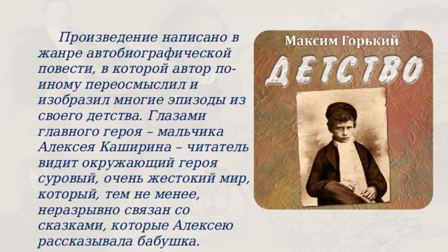  Произведение написано в жанре автобиографической повести, в которой автор по-иному переосмыслил и изобразил многие эпизоды из своего детства. Глазами главного героя – мальчика Алексея Каширина – читатель видит окружающий героя суровый, очень жестокий мир, который, тем не менее, неразрывно связан со сказками, которые Алексею рассказывала бабушка. 