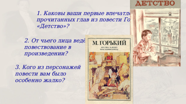 1. Каковы ваши первые впечатления от прочитанных глав из повести Горького «Детство»? 2. От чьего лица ведётся повествование в произведении? 3. Кого из персонажей повести вам было особенно жалко? 