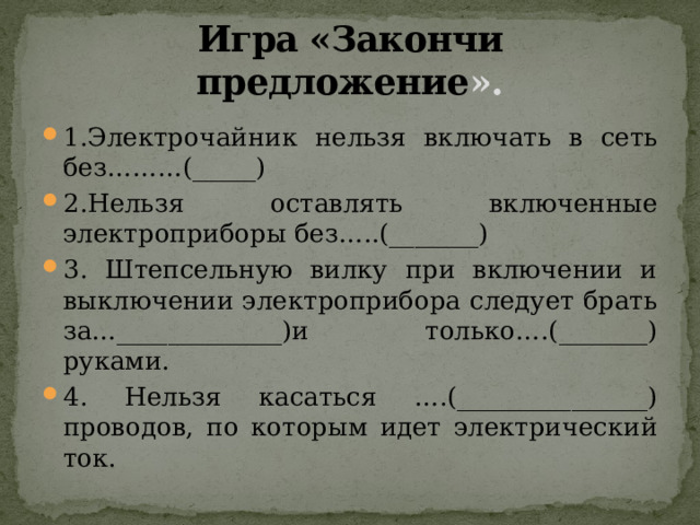 Игра «Закончи предложение ». 1.Электрочайник нельзя включать в сеть без………(_____) 2.Нельзя оставлять включенные электроприборы без…..(_______) 3. Штепсельную вилку при включении и выключении электроприбора следует брать за…_____________)и только….(_______) руками. 4. Нельзя касаться ….(_______________) проводов, по которым идет электрический ток. 