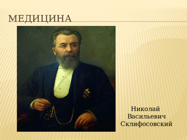 Медицина Медицина Николай Васильевич Склифосовский – хирург, впервые в современной медицине применил местную анестезию. Был первым, кто ввёл обеззараживание инструментов и перевязочных материалов перед хирургическими операциями. Николай Васильевич Склифосовский  