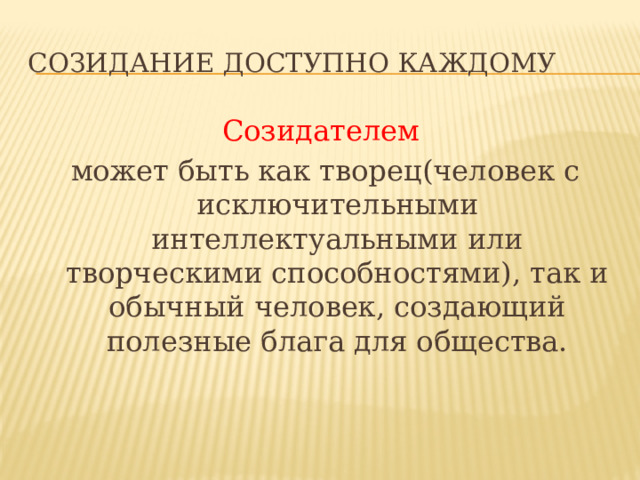 СОЗИДАНИЕ ДОСТУПНО КАЖДОМУ Созидателем  может быть как творец(человек с исключительными интеллектуальными или творческими способностями), так и обычный человек, создающий полезные блага для общества. Созидание доступно каждому Созидателем может быть творец (человек с исключительными интеллектуальными или творческими способностями), так и обычный человек, создающий полезные блага для общества.  