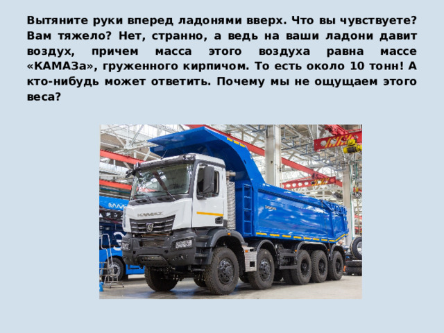 Вытяните руки вперед ладонями вверх. Что вы чувствуете? Вам тяжело? Нет, странно, а ведь на ваши ладони давит воздух, причем масса этого воздуха равна массе «КАМАЗа», груженного кирпичом. То есть около 10 тонн! А кто-нибудь может ответить. Почему мы не ощущаем этого веса? 