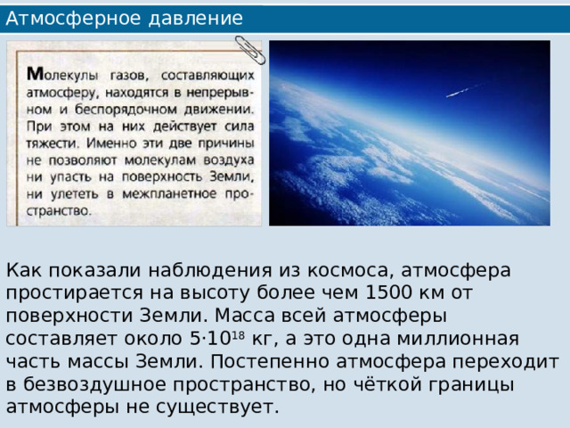 Атмосферное давление Как показали наблюдения из космоса, атмосфера простирается на высоту более чем 1500 км от поверхности Земли. Масса всей атмосферы составляет около 5·10 18 кг, а это одна миллионная часть массы Земли. Постепенно атмосфера переходит в безвоздушное пространство, но чёткой границы атмосферы не существует. 