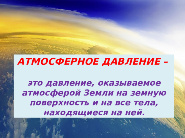 АТМОСФЕРНОЕ ДАВЛЕНИЕ –  это давление, оказываемое атмосферой Земли на земную поверхность и на все тела, находящиеся на ней. 
