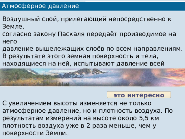 Атмосферное давление Воздушный слой, прилегающий непосредственно к Земле, согласно закону Паскаля передаёт производимое на него давление вышележащих слоёв по всем направлениям. В результате этого земная поверхность и тела, находящиеся на ней, испытывают давление всей толщи воздуха. Значит, чем ближе к поверхности Земли, тем больше атмосферное давление. это интересно С увеличением высоты изменяется не только атмосферное давление, но и плотность воздуха. По результатам измерений на высоте около 5,5 км плотность воздуха уже в 2 раза меньше, чем у поверхности Земли. 