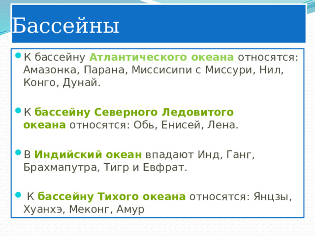Бассейны К бассейну Атлантического океана относятся: Амазонка, Парана, Миссисипи с Миссури, Нил, Конго, Дунай. К  бассейну Северного Ледовитого океана  относятся: Обь, Енисей, Лена. В  Индийский океан  впадают Инд, Ганг, Брахмапутра, Тигр и Евфрат.  К  бассейну Тихого океана  относятся: Янцзы, Хуанхэ, Меконг, Амур 
