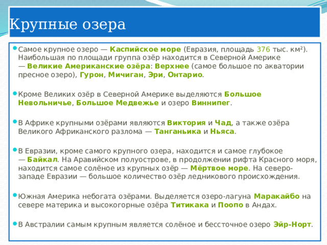 Крупные озера Самое крупное озеро —  Каспийское море  (Евразия, площадь  376  тыс. км²). Наибольшая по площади группа озёр находится в Северной Америке —  Великие Американские озёра :  Верхнее  (самое большое по акватории пресное озеро),  Гурон ,  Мичиган ,  Эри ,  Онтарио .   Кроме Великих озёр в Северной Америке выделяются  Большое Невольничье ,  Большое Медвежье  и озеро  Виннипег .   В Африке крупными озёрами являются  Виктория  и  Чад , а также озёра Великого Африканского разлома —  Танганьика  и  Ньяса .   В Евразии, кроме самого крупного озера, находится и самое глубокое —  Байкал . На Аравийском полуострове, в продолжении рифта Красного моря, находится самое солёное из крупных озёр —  Мёртвое море . На северо-западе Евразии — большое количество озёр ледникового происхождения.   Южная Америка небогата озёрами. Выделяется озеро-лагуна  Маракайбо  на севере материка и высокогорные озёра  Титикака  и  Поопо  в Андах.   В Австралии самым крупным является солёное и бессточное озеро  Эйр-Норт . 