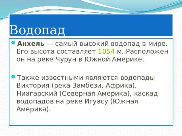 Водопад Анхель — самый высокий водопад в мире. Его высота составляет  1054  м. Расположен он на реке Чурун в Южной Америке. Также известными являются водопады Виктория (река Замбези, Африка), Ниагарский (Северная Америка), каскад водопадов на реке Игуасу (Южная Америка). 