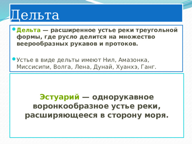 Дельта Дельта  — расширенное устье реки треугольной формы, где русло делится на множество веерообразных рукавов и протоков.   Устье в виде дельты имеют Нил, Амазонка, Миссисипи, Волга, Лена, Дунай, Хуанхэ, Ганг. Эстуарий  — однорукавное воронкообразное устье реки, расширяющееся в сторону моря. 