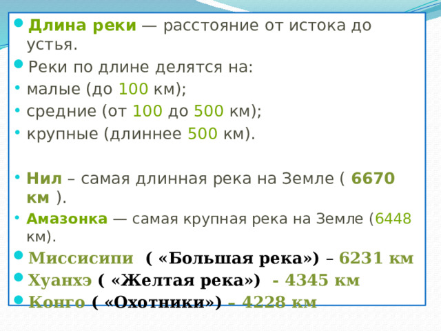 Длина реки  — расстояние от истока до устья. Реки по длине делятся на: малые (до  100  км); средние (от  100  до  500  км); крупные (длиннее  500  км). Нил – самая длинная река на Земле ( 6670 км ). Амазонка  — самая крупная река на Земле ( 6448 км). Миссисипи ( «Большая река») – 6231 км Хуанхэ ( «Желтая река») - 4345 км Конго ( «Охотники») – 4228 км  