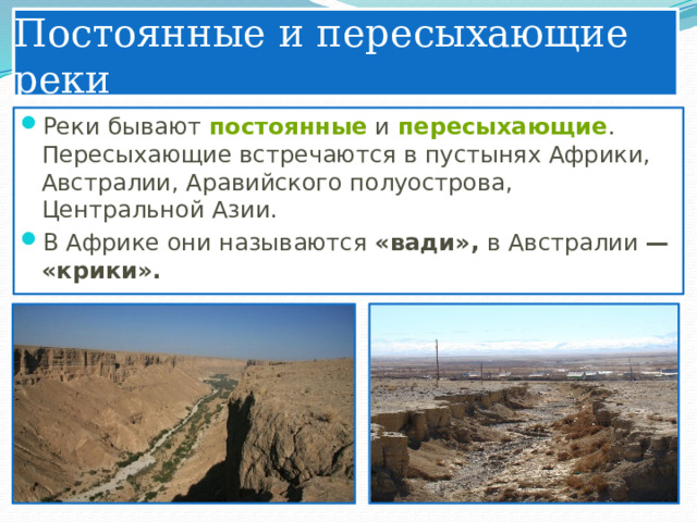 Постоянные и пересыхающие реки Реки бывают  постоянные  и  пересыхающие . Пересыхающие встречаются в пустынях Африки, Австралии, Аравийского полуострова, Центральной Азии. В Африке они называются «вади», в Австралии — «крики». 