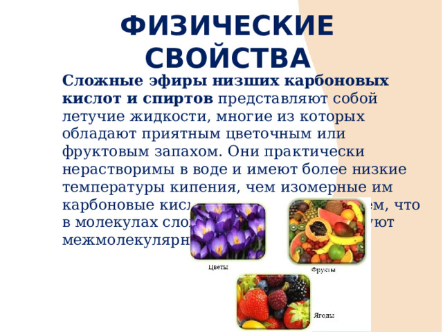 ФИЗИЧЕСКИЕ СВОЙСТВА Сложные эфиры низших карбоновых кислот и спиртов представляют собой летучие жидкости, многие из которых обладают приятным цветочным или фруктовым запахом. Они практически нерастворимы в воде и имеют более низкие температуры кипения, чем изомерные им карбоновые кислоты. Это связанно с тем, что в молекулах сложных эфиров отсутствуют межмолекулярные водородные связи.  