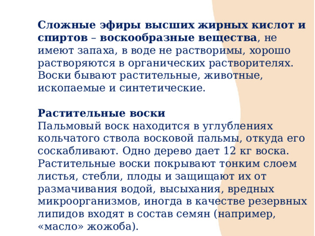 Сложные эфиры высших жирных кислот и спиртов – воскообразные вещества , не имеют запаха, в воде не растворимы, хорошо растворяются в органических растворителях. Воски бывают растительные, животные, ископаемые и синтетические. Растительные воски Пальмовый воск находится в углублениях кольчатого ствола восковой пальмы, откуда его соскабливают. Одно дерево дает 12 кг воска. Растительные воски покрывают тонким слоем листья, стебли, плоды и защищают их от размачивания водой, высыхания, вредных микроорганизмов, иногда в качестве резервных липидов входят в состав семян (например, «масло» жожоба). 