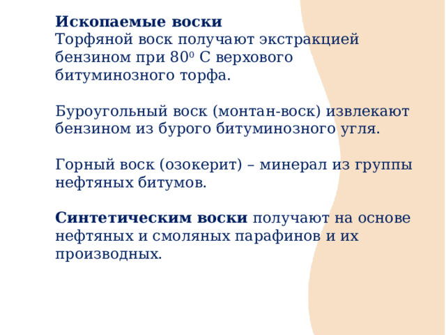 Ископаемые воски Торфяной воск получают экстракцией бензином при 80 0 С верхового битуминозного торфа. Буроугольный воск (монтан-воск) извлекают бензином из бурого битуминозного угля. Горный воск (озокерит) – минерал из группы нефтяных битумов. Синтетическим воски получают на основе нефтяных и смоляных парафинов и их производных. 