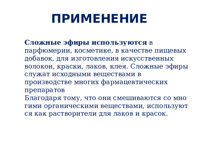ПРИМЕНЕНИЕ Сложные эфиры  используются в парфюмерии, косметике, в качестве пищевых добавок, для изготовления искусственных волокон, краски, лаков, клея. Сложные эфиры служат исходными веществами в производстве многих фармацевтических препаратов   Благодаря тому, что они сме­ши­ва­ют­ся со мно­ги­ми ор­га­ни­че­ски­ми ве­ще­ства­ми, ис­поль­зу­ют­ся как рас­тво­ри­те­ли для лаков и кра­сок. 