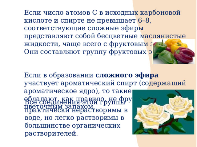Если число атомов С в исходных карбоновой кислоте и спирте не превышает 6–8, соответствующие сложные эфиры представляют собой бесцветные маслянистые жидкости, чаще всего с фруктовым запахом. Они составляют группу фруктовых эфиров. Если в образовании сложного эфира участвует ароматический спирт (содержащий ароматическое ядро), то такие соединения обладают, как правило, не фруктовым, а цветочным запахом. Все соединения этой группы практически нерастворимы в воде, но легко растворимы в большинстве органических растворителей. 