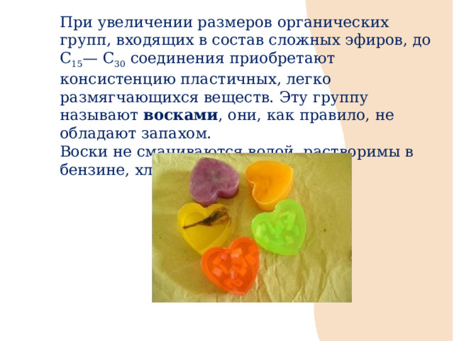 При увеличении размеров органических групп, входящих в состав сложных эфиров, до С 15 — С 30 соединения приобретают консистенцию пластичных, легко размягчающихся веществ. Эту группу называют восками , они, как правило, не обладают запахом. Воски не смачиваются водой, растворимы в бензине, хлороформе, бензоле. 