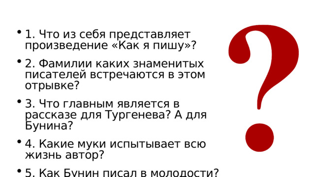  Ответьте на вопросы: 1. Что из себя представляет произведение «Как я пишу»? 2. Фамилии каких знаменитых писателей встречаются в этом отрывке? 3. Что главным является в рассказе для Тургенева? А для Бунина? 4. Какие муки испытывает всю жизнь автор? 5. Как Бунин писал в молодости? 