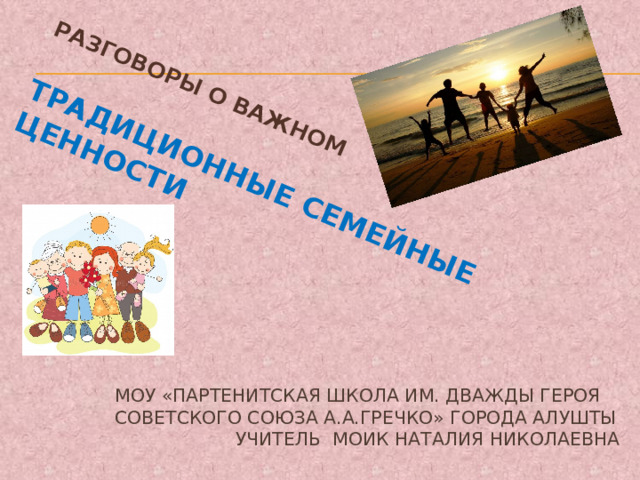 Разговоры о важном  ТРАДИЦИОННЫЕ СЕМЕЙНЫЕ ЦЕННОСТИ МОУ «Партенитская школа им. дважды Героя Советского Союза А.А.Гречко» города Алушты  учитель Моик Наталия николаевна 