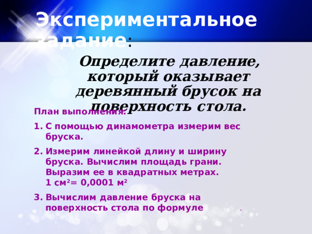 Экспериментальное задание :  Определите давление, который оказывает деревянный брусок на поверхность стола. План выполнения: С помощью динамометра измерим вес бруска. Измерим линейкой длину и ширину бруска. Вычислим площадь грани. Выразим ее в квадратных метрах.  1 см 2 = 0,0001 м 2 Вычислим давление бруска на поверхность стола по формуле . 